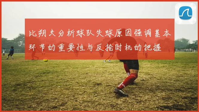 比朔夫分析球队失球原因强调基本环节的重要性与反抢时机的把握