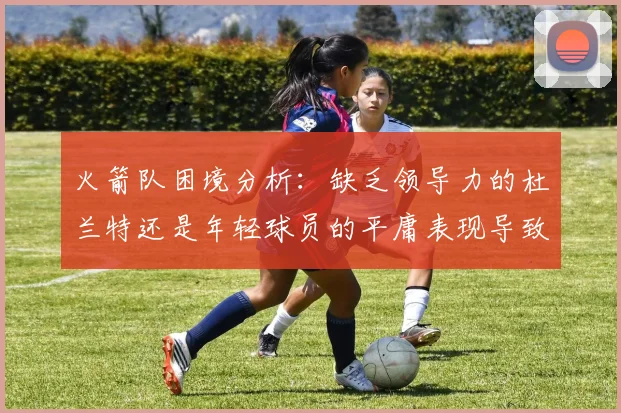 火箭队困境分析：缺乏领导力的杜兰特还是年轻球员的平庸表现导致的问题